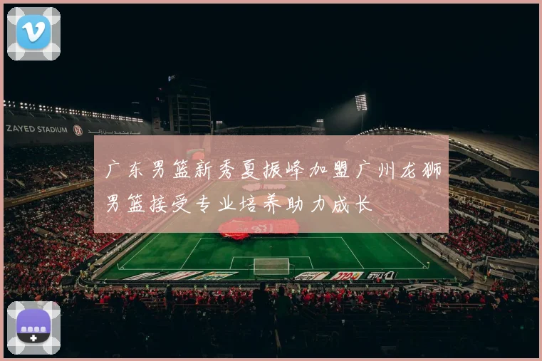 广东男篮新秀夏振峰加盟广州龙狮男篮接受专业培养助力成长