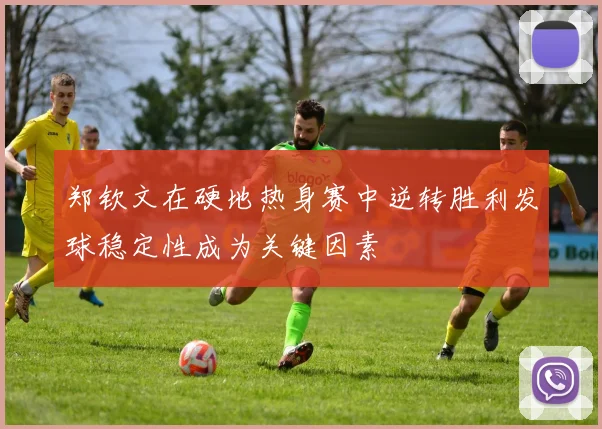 郑钦文在硬地热身赛中逆转胜利发球稳定性成为关键因素