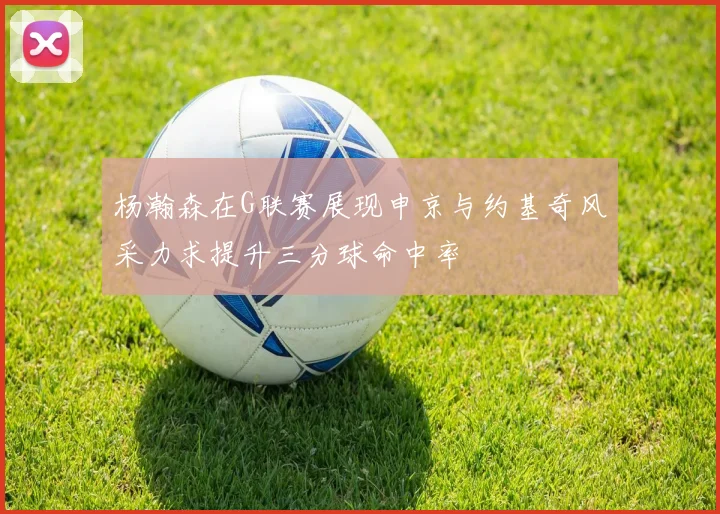杨瀚森在G联赛展现申京与约基奇风采力求提升三分球命中率