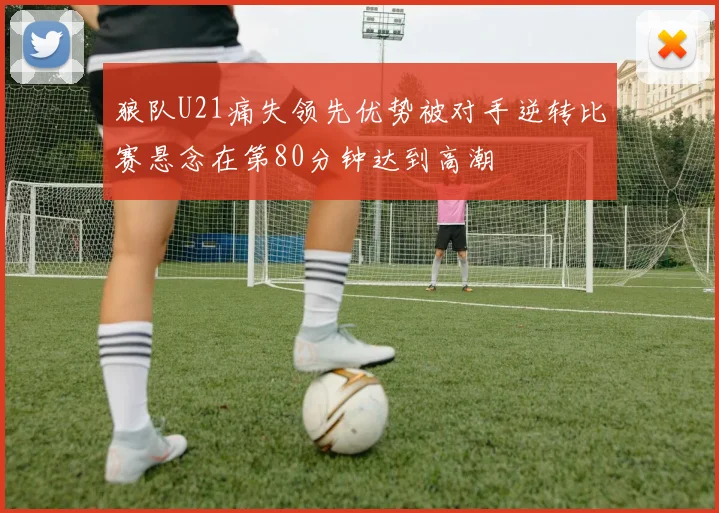 狼队U21痛失领先优势被对手逆转比赛悬念在第80分钟达到高潮