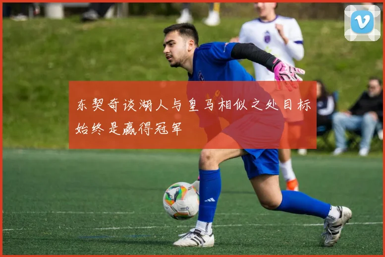 东契奇谈湖人与皇马相似之处目标始终是赢得冠军