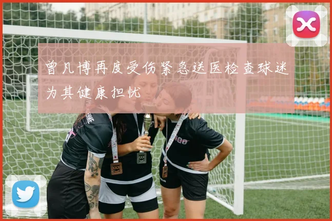 曾凡博再度受伤紧急送医检查球迷为其健康担忧