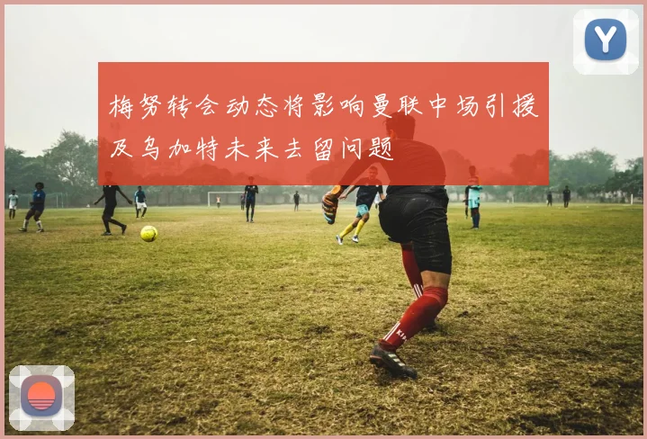 梅努转会动态将影响曼联中场引援及乌加特未来去留问题
