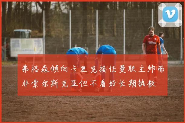 弗格森倾向卡里克接任曼联主帅而非索尔斯克亚但不看好长期执教