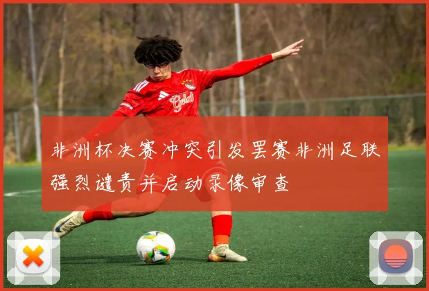 非洲杯决赛冲突引发罢赛非洲足联强烈谴责并启动录像审查