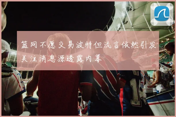 篮网不愿交易波特但流言依然引发关注消息源透露内幕
