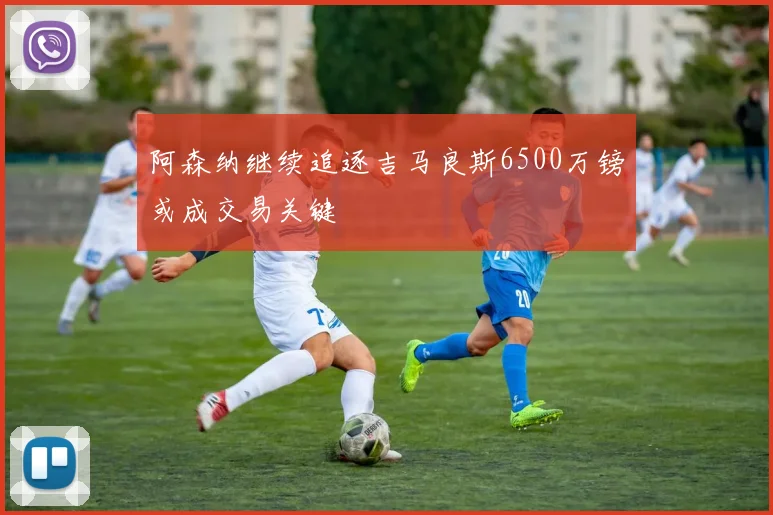 阿森纳继续追逐吉马良斯6500万镑或成交易关键