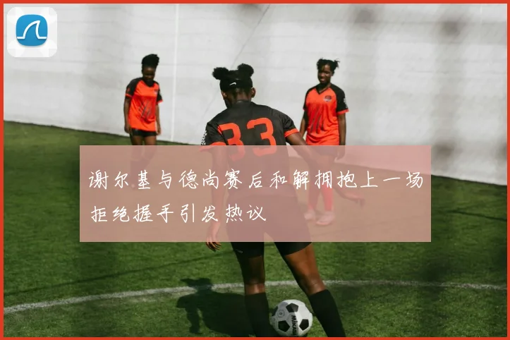 谢尔基与德尚赛后和解拥抱上一场拒绝握手引发热议