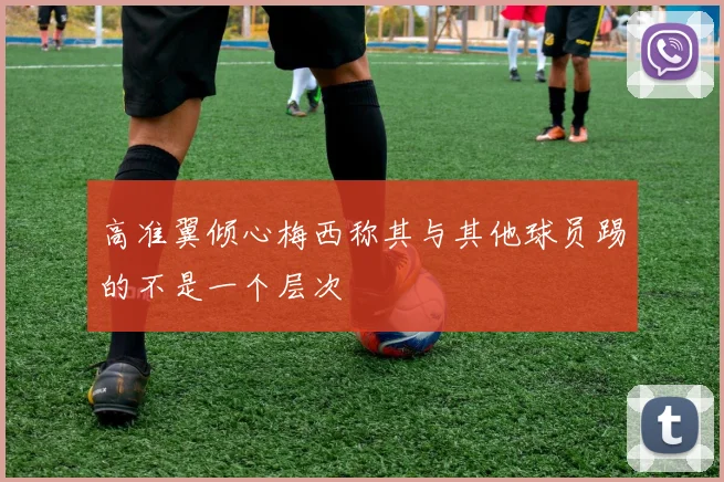 高准翼倾心梅西称其与其他球员踢的不是一个层次