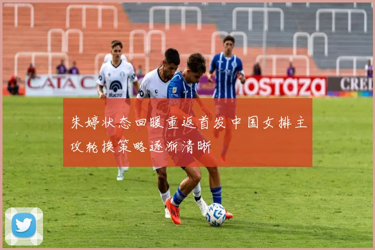 朱婷状态回暖重返首发中国女排主攻轮换策略逐渐清晰
