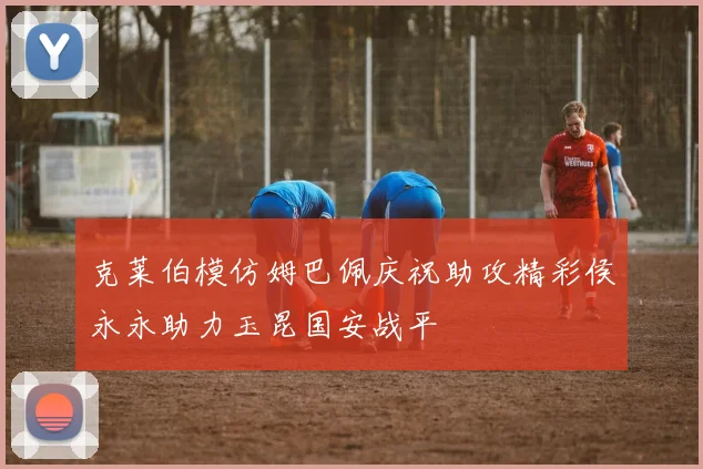 克莱伯模仿姆巴佩庆祝助攻精彩侯永永助力玉昆国安战平