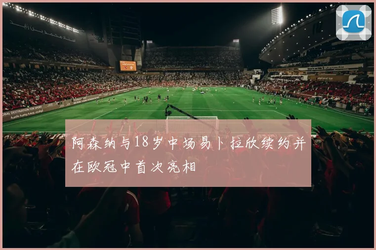 阿森纳与18岁中场易卜拉欣续约并在欧冠中首次亮相