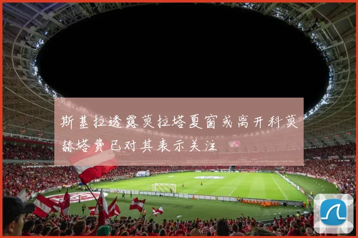 斯基拉透露莫拉塔夏窗或离开科莫赫塔费已对其表示关注