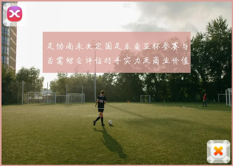 足协尚未决定国足东南亚杯参赛与否需综合评估对手实力及商业价值