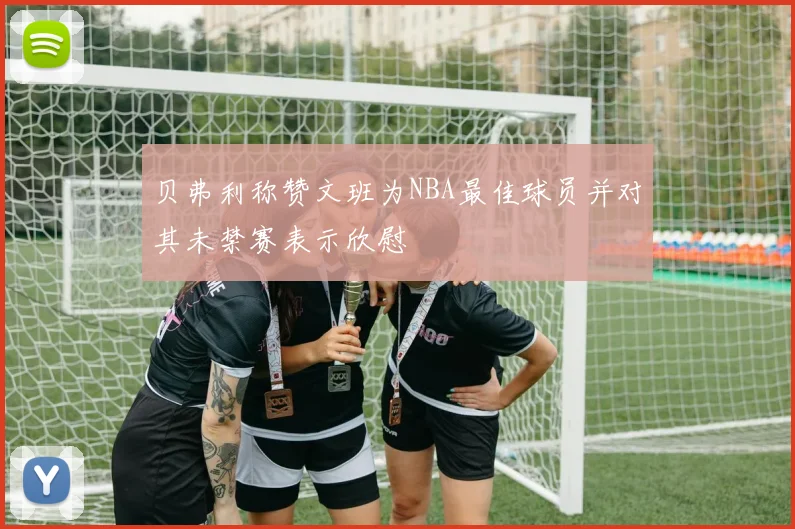 贝弗利称赞文班为NBA最佳球员并对其未禁赛表示欣慰