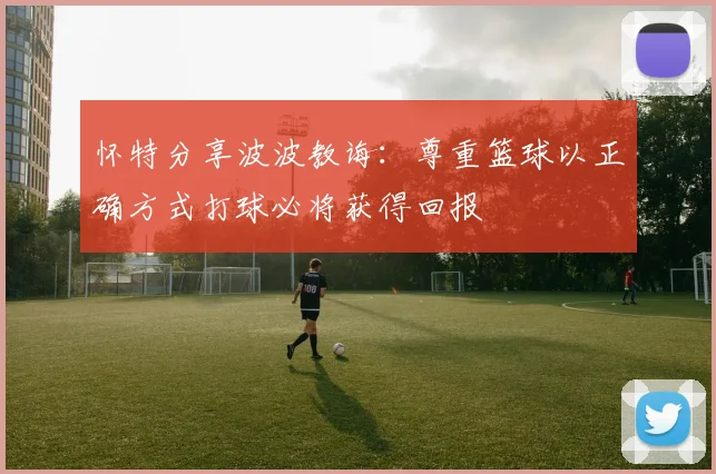 怀特分享波波教诲：尊重篮球以正确方式打球必将获得回报