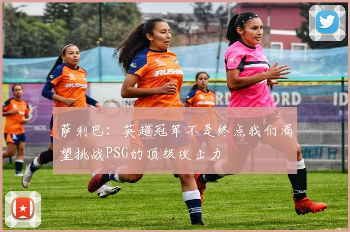 萨利巴：英超冠军不是终点我们渴望挑战PSG的顶级攻击力