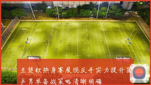 王楚钦热身赛展现反手实力提升国乒男单备战策略清晰明确