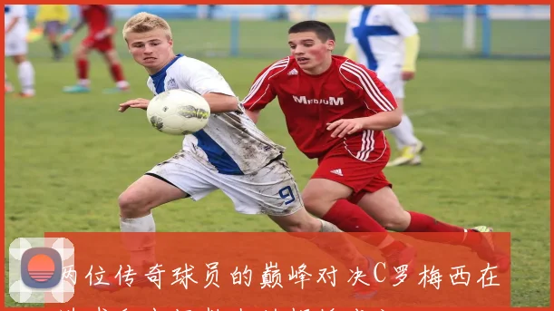 两位传奇球员的巅峰对决C罗梅西在进球和出场数上的辉煌成就