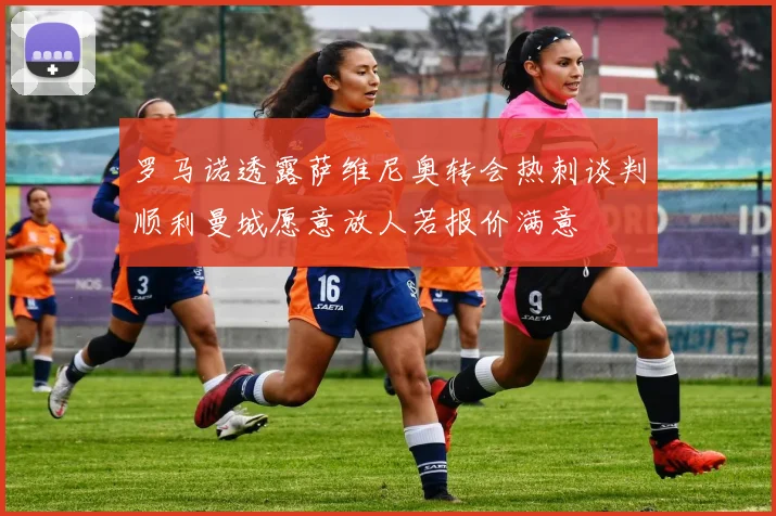 罗马诺透露萨维尼奥转会热刺谈判顺利曼城愿意放人若报价满意