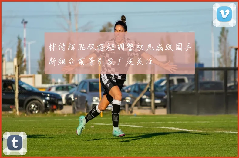林诗栋混双搭档调整初见成效国乒新组合前景引发广泛关注