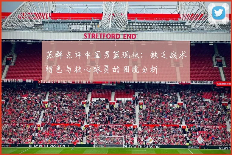 苏群点评中国男篮现状：缺乏战术特色与核心球员的困境分析