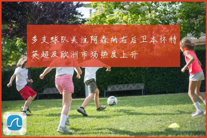 多支球队关注阿森纳右后卫本怀特英超及欧洲市场热度上升