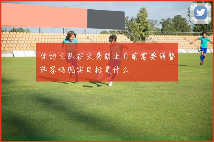 你的主队在交易截止日前需要调整阵容吗现实目标是什么