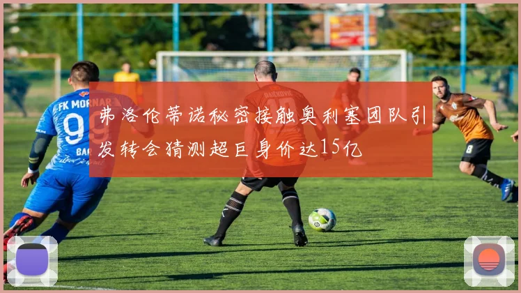 弗洛伦蒂诺秘密接触奥利塞团队引发转会猜测超巨身价达15亿